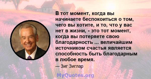 В тот момент, когда вы начинаете беспокоиться о том, чего вы хотите, и то, что у вас нет в жизни, - это тот момент, когда вы потеряете свою благодарность ... величайшим источником счастья является способность быть