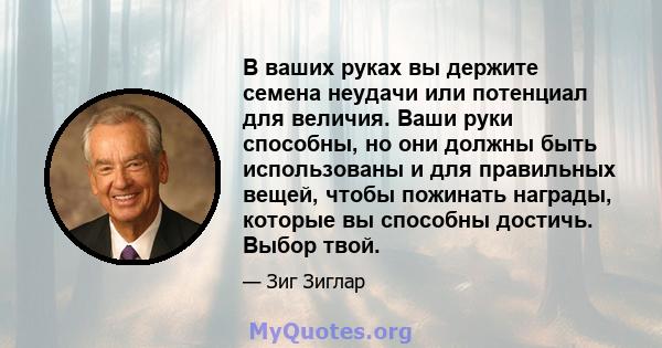 В ваших руках вы держите семена неудачи или потенциал для величия. Ваши руки способны, но они должны быть использованы и для правильных вещей, чтобы пожинать награды, которые вы способны достичь. Выбор твой.