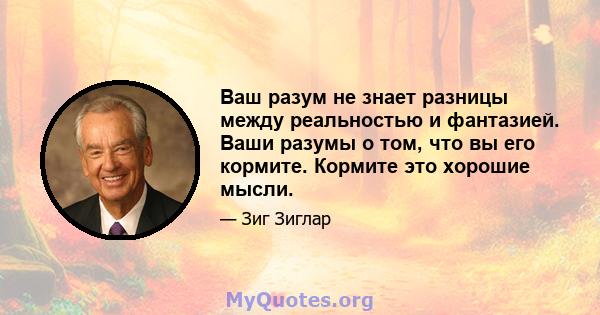 Ваш разум не знает разницы между реальностью и фантазией. Ваши разумы о том, что вы его кормите. Кормите это хорошие мысли.