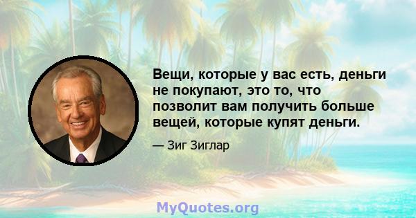 Вещи, которые у вас есть, деньги не покупают, это то, что позволит вам получить больше вещей, которые купят деньги.