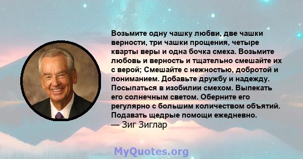 Возьмите одну чашку любви, две чашки верности, три чашки прощения, четыре кварты веры и одна бочка смеха. Возьмите любовь и верность и тщательно смешайте их с верой; Смешайте с нежностью, добротой и пониманием. Добавьте 