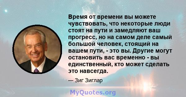 Время от времени вы можете чувствовать, что некоторые люди стоят на пути и замедляют ваш прогресс, но на самом деле самый большой человек, стоящий на вашем пути, - это вы. Другие могут остановить вас временно - вы