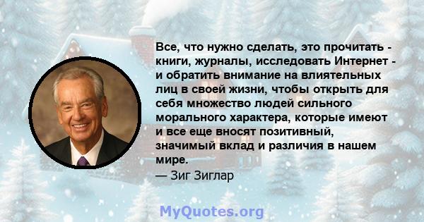 Все, что нужно сделать, это прочитать - книги, журналы, исследовать Интернет - и обратить внимание на влиятельных лиц в своей жизни, чтобы открыть для себя множество людей сильного морального характера, которые имеют и