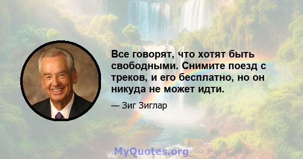 Все говорят, что хотят быть свободными. Снимите поезд с треков, и его бесплатно, но он никуда не может идти.