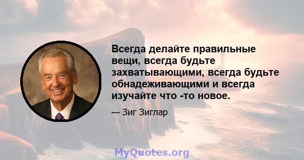 Всегда делайте правильные вещи, всегда будьте захватывающими, всегда будьте обнадеживающими и всегда изучайте что -то новое.