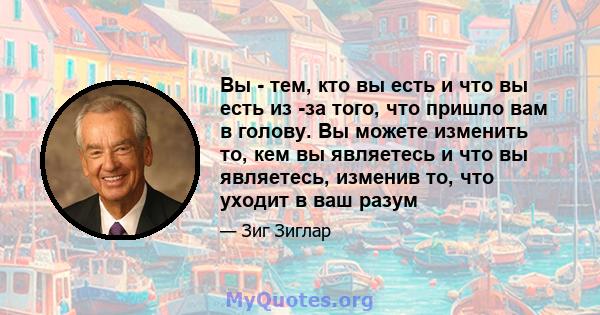 Вы - тем, кто вы есть и что вы есть из -за того, что пришло вам в голову. Вы можете изменить то, кем вы являетесь и что вы являетесь, изменив то, что уходит в ваш разум