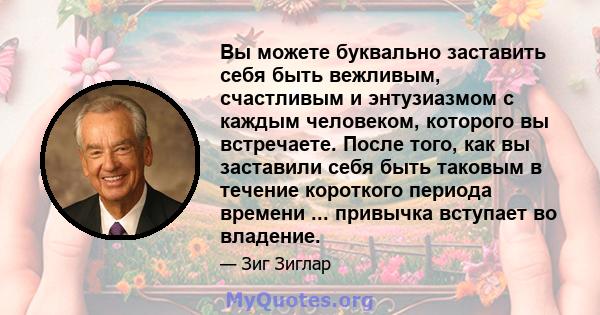 Вы можете буквально заставить себя быть вежливым, счастливым и энтузиазмом с каждым человеком, которого вы встречаете. После того, как вы заставили себя быть таковым в течение короткого периода времени ... привычка