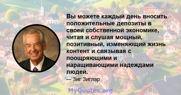 Вы можете каждый день вносить положительные депозиты в своей собственной экономике, читая и слушая мощный, позитивный, изменяющий жизнь контент и связывая с поощряющими и наращивающими надеждами людей.