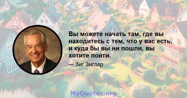 Вы можете начать там, где вы находитесь с тем, что у вас есть, и куда бы вы ни пошли, вы хотите пойти.