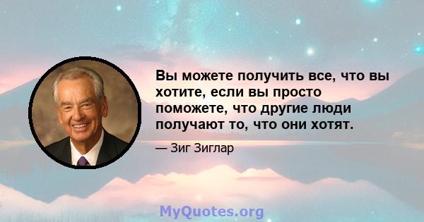 Вы можете получить все, что вы хотите, если вы просто поможете, что другие люди получают то, что они хотят.