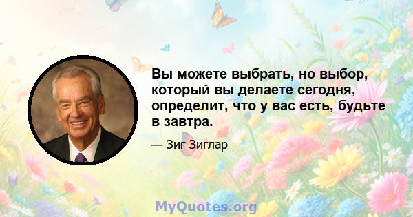 Вы можете выбрать, но выбор, который вы делаете сегодня, определит, что у вас есть, будьте в завтра.