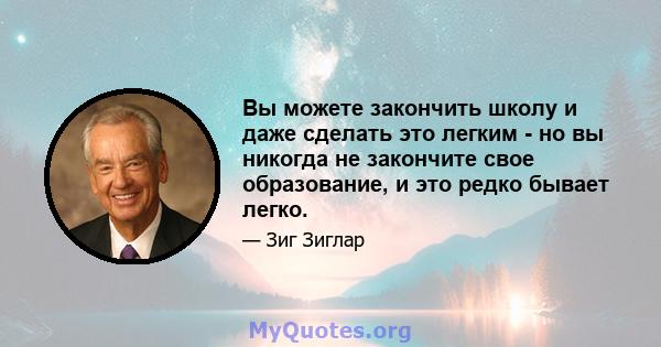 Вы можете закончить школу и даже сделать это легким - но вы никогда не закончите свое образование, и это редко бывает легко.