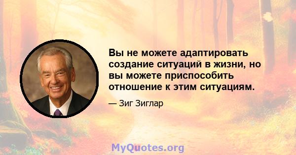 Вы не можете адаптировать создание ситуаций в жизни, но вы можете приспособить отношение к этим ситуациям.