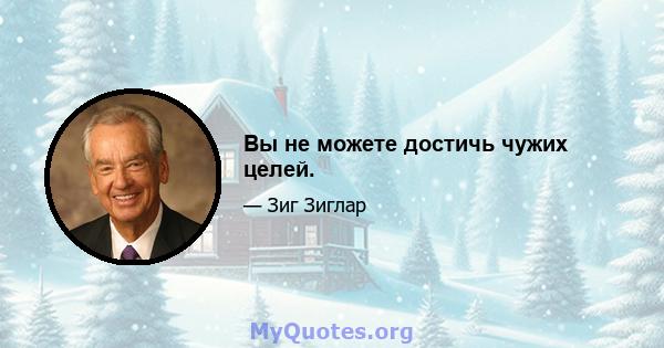 Вы не можете достичь чужих целей.