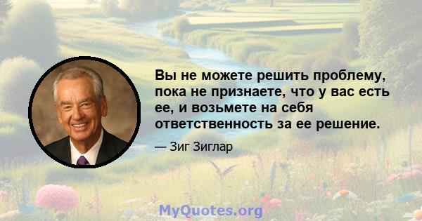 Вы не можете решить проблему, пока не признаете, что у вас есть ее, и возьмете на себя ответственность за ее решение.