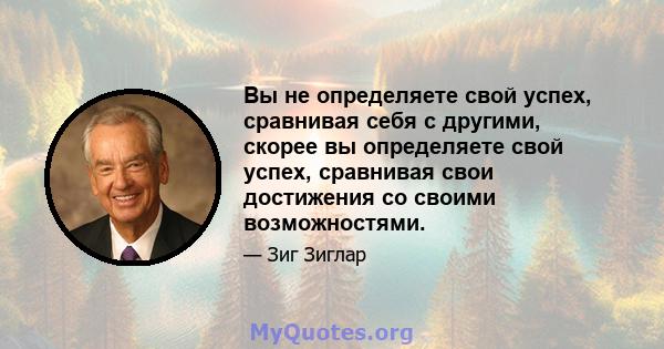 Вы не определяете свой успех, сравнивая себя с другими, скорее вы определяете свой успех, сравнивая свои достижения со своими возможностями.