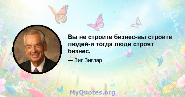 Вы не строите бизнес-вы строите людей-и тогда люди строят бизнес.