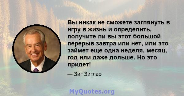 Вы никак не сможете заглянуть в игру в жизнь и определить, получите ли вы этот большой перерыв завтра или нет, или это займет еще одна неделя, месяц, год или даже дольше. Но это придет!