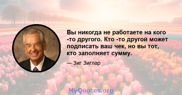 Вы никогда не работаете на кого -то другого. Кто -то другой может подписать ваш чек, но вы тот, кто заполняет сумму.