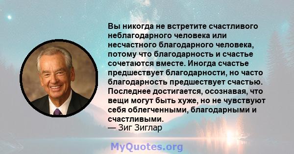 Вы никогда не встретите счастливого неблагодарного человека или несчастного благодарного человека, потому что благодарность и счастье сочетаются вместе. Иногда счастье предшествует благодарности, но часто благодарность