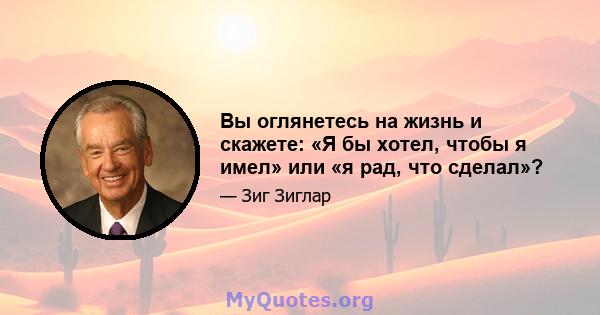 Вы оглянетесь на жизнь и скажете: «Я бы хотел, чтобы я имел» или «я рад, что сделал»?