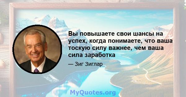 Вы повышаете свои шансы на успех, когда понимаете, что ваша тоскую силу важнее, чем ваша сила заработка