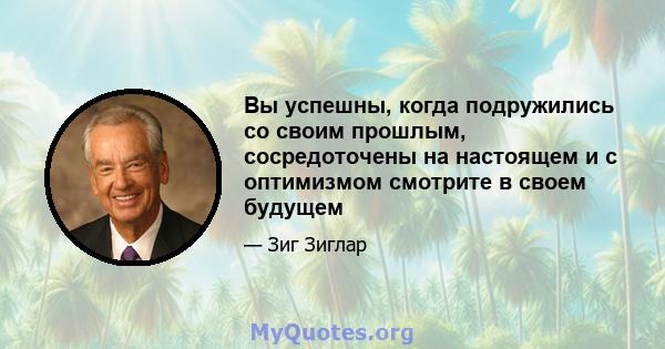 Вы успешны, когда подружились со своим прошлым, сосредоточены на настоящем и с оптимизмом смотрите в своем будущем