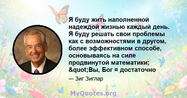 Я буду жить наполненной надеждой жизнью каждый день. Я буду решать свои проблемы как с возможностями в другом, более эффективном способе, основываясь на силе продвинутой математики; "Вы, Бог = достаточно