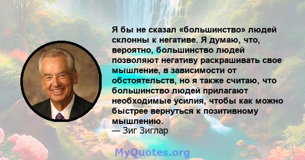 Я бы не сказал «большинство» людей склонны к негативе. Я думаю, что, вероятно, большинство людей позволяют негативу раскрашивать свое мышление, в зависимости от обстоятельств, но я также считаю, что большинство людей