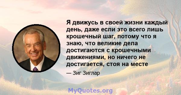 Я движусь в своей жизни каждый день, даже если это всего лишь крошечный шаг, потому что я знаю, что великие дела достигаются с крошечными движениями, но ничего не достигается, стоя на месте