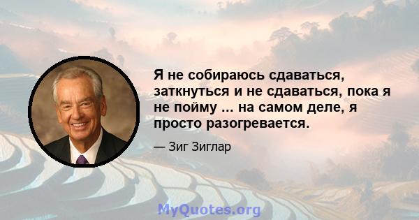 Я не собираюсь сдаваться, заткнуться и не сдаваться, пока я не пойму ... на самом деле, я просто разогревается.