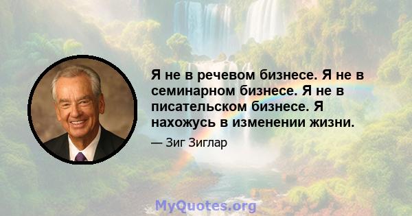 Я не в речевом бизнесе. Я не в семинарном бизнесе. Я не в писательском бизнесе. Я нахожусь в изменении жизни.