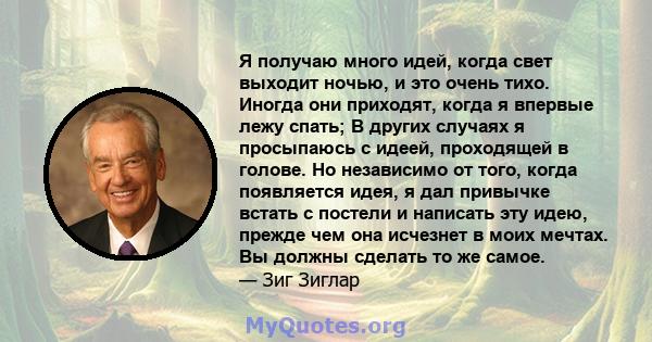 Я получаю много идей, когда свет выходит ночью, и это очень тихо. Иногда они приходят, когда я впервые лежу спать; В других случаях я просыпаюсь с идеей, проходящей в голове. Но независимо от того, когда появляется