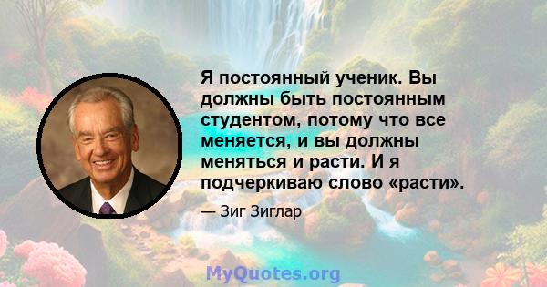 Я постоянный ученик. Вы должны быть постоянным студентом, потому что все меняется, и вы должны меняться и расти. И я подчеркиваю слово «расти».