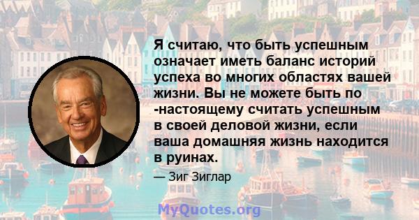 Я считаю, что быть успешным означает иметь баланс историй успеха во многих областях вашей жизни. Вы не можете быть по -настоящему считать успешным в своей деловой жизни, если ваша домашняя жизнь находится в руинах.