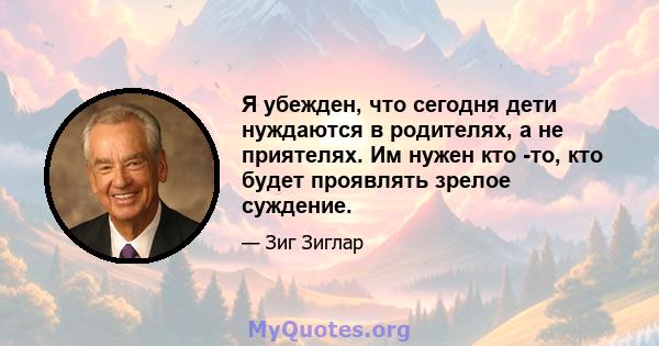 Я убежден, что сегодня дети нуждаются в родителях, а не приятелях. Им нужен кто -то, кто будет проявлять зрелое суждение.