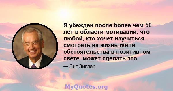 Я убежден после более чем 50 лет в области мотивации, что любой, кто хочет научиться смотреть на жизнь и/или обстоятельства в позитивном свете, может сделать это.