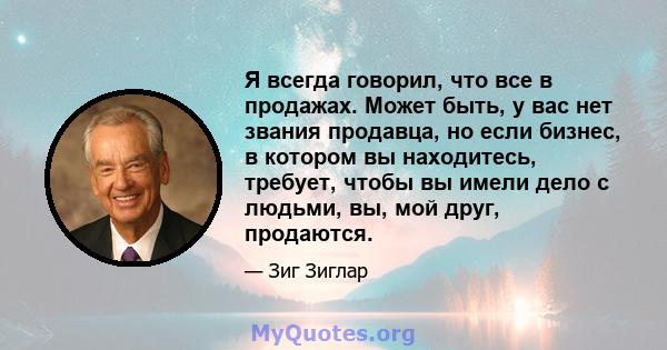 Я всегда говорил, что все в продажах. Может быть, у вас нет звания продавца, но если бизнес, в котором вы находитесь, требует, чтобы вы имели дело с людьми, вы, мой друг, продаются.