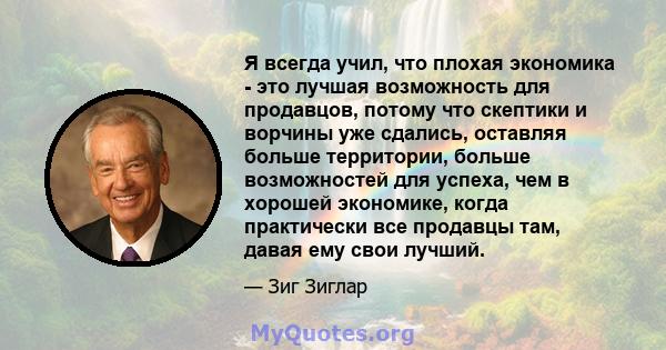 Я всегда учил, что плохая экономика - это лучшая возможность для продавцов, потому что скептики и ворчины уже сдались, оставляя больше территории, больше возможностей для успеха, чем в хорошей экономике, когда