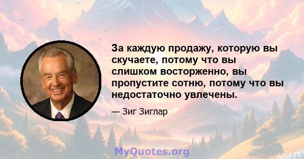 За каждую продажу, которую вы скучаете, потому что вы слишком восторженно, вы пропустите сотню, потому что вы недостаточно увлечены.