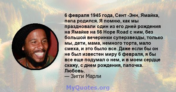 6 февраля 1945 года, Сент -Энн, Ямайка, папа родился. Я помню, как мы праздновали один из его дней рождения на Ямайке на 56 Hope Road с ним, без большой вечеринки суперзвезды, только мы, дети, мама, немного торта, мало