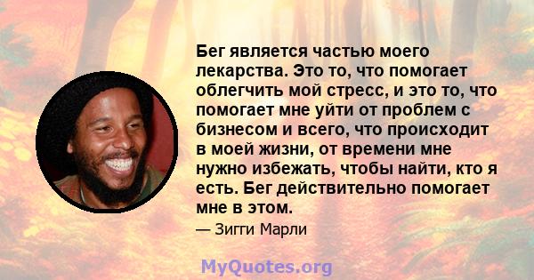 Бег является частью моего лекарства. Это то, что помогает облегчить мой стресс, и это то, что помогает мне уйти от проблем с бизнесом и всего, что происходит в моей жизни, от времени мне нужно избежать, чтобы найти, кто 