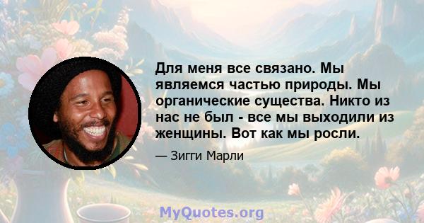 Для меня все связано. Мы являемся частью природы. Мы органические существа. Никто из нас не был - все мы выходили из женщины. Вот как мы росли.