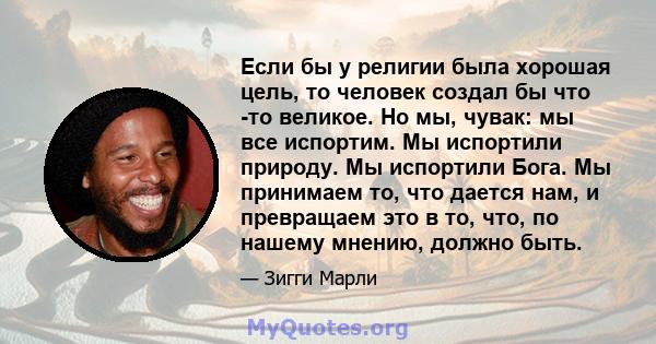 Если бы у религии была хорошая цель, то человек создал бы что -то великое. Но мы, чувак: мы все испортим. Мы испортили природу. Мы испортили Бога. Мы принимаем то, что дается нам, и превращаем это в то, что, по нашему