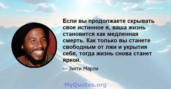 Если вы продолжаете скрывать свое истинное я, ваша жизнь становится как медленная смерть. Как только вы станете свободным от лжи и укрытия себя, тогда жизнь снова станет яркой.