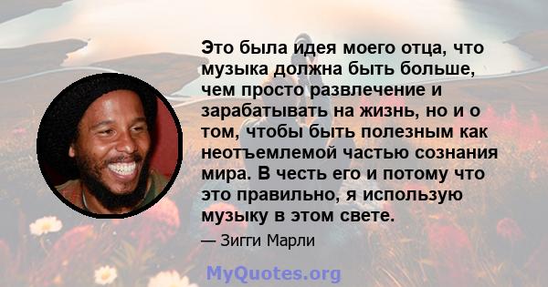 Это была идея моего отца, что музыка должна быть больше, чем просто развлечение и зарабатывать на жизнь, но и о том, чтобы быть полезным как неотъемлемой частью сознания мира. В честь его и потому что это правильно, я