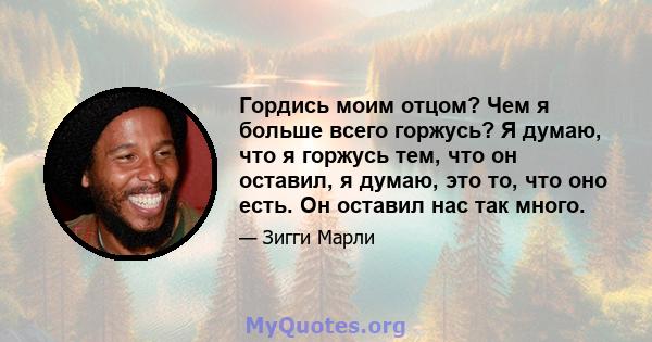 Гордись моим отцом? Чем я больше всего горжусь? Я думаю, что я горжусь тем, что он оставил, я думаю, это то, что оно есть. Он оставил нас так много.