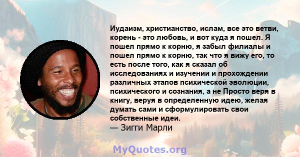 Иудаизм, христианство, ислам, все это ветви, корень - это любовь, и вот куда я пошел. Я пошел прямо к корню, я забыл филиалы и пошел прямо к корню, так что я вижу его, то есть после того, как я сказал об исследованиях и 