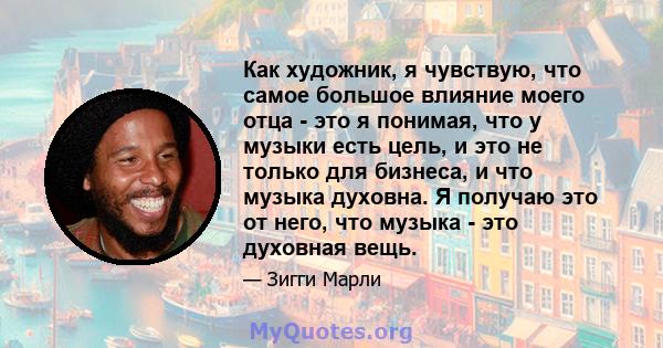 Как художник, я чувствую, что самое большое влияние моего отца - это я понимая, что у музыки есть цель, и это не только для бизнеса, и что музыка духовна. Я получаю это от него, что музыка - это духовная вещь.