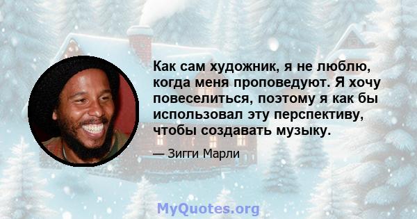 Как сам художник, я не люблю, когда меня проповедуют. Я хочу повеселиться, поэтому я как бы использовал эту перспективу, чтобы создавать музыку.